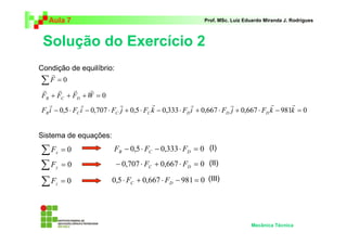 Aula 7                                                      Prof. MSc. Luiz Eduardo Miranda J. Rodrigues



 Solução do Exercício 2
Condição de equilíbrio:
     r
 ∑F = 0
 r     r      r      r
 FB + FC + FD + W = 0
    r            r              r            r              r              r              r      r
 FB i − 0,5 ⋅ FC i − 0,707 ⋅ FC j + 0,5 ⋅ FC k − 0,333 ⋅ FD i + 0,667 ⋅ FD j + 0,667 ⋅ FD k − 981k = 0


Sistema de equações:

∑F    x   =0                FB − 0,5 ⋅ FC − 0,333 ⋅ FD = 0 (I)

∑F    y   =0                 − 0,707 ⋅ FC + 0,667 ⋅ FD = 0 (II)

∑F    z   =0               0,5 ⋅ FC + 0,667 ⋅ FD − 981 = 0 (III)




                                                                                 Mecânica Técnica
 