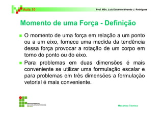 Aula 10                      Prof. MSc. Luiz Eduardo Miranda J. Rodrigues




Momento de uma Força - Definição
 O momento de uma força em relação a um ponto
 ou a um eixo, fornece uma medida da tendência
 dessa força provocar a rotação de um corpo em
 torno do ponto ou do eixo.
 Para problemas em duas dimensões é mais
 conveniente se utilizar uma formulação escalar e
 para problemas em três dimensões a formulação
 vetorial é mais conveniente.



                                               Mecânica Técnica
 