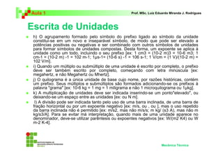 Aula 1                                              Prof. MSc. Luiz Eduardo Miranda J. Rodrigues



Escrita de Unidades
 h) O agrupamento formado pelo símbolo do prefixo ligado ao símbolo da unidade
 constitui-se em um novo e inseparável símbolo, de modo que pode ser elevado a
 potências positivas ou negativas e ser combinado com outros símbolos de unidades
 para formar símbolos de unidades compostas. Desta forma, um expoente se aplica à
 unidade como um todo, incluindo o seu prefixo [ex: 1 cm3 = (10-2 m)3 = 10-6 m3; 1
 cm-1 = (10-2 m) -1 = 102 m-1; 1 s-1= (10-6 s) -1 = 106 s-1; 1 V/cm = (1 V)/(10-2 m) =
 102 V/m].
 i) Quando um múltiplo ou submúltiplo de uma unidade é escrito por completo, o prefixo
 deve ser também escrito por completo, começando com letra minúscula [ex:
 megahertz, e não Megahertz ou Mhertz].
 j) O quilograma é a única unidade de base cujo nome, por razões históricas, contém
 um prefixo. Seus múltiplos e submúltiplos são formados adicionando-se os prefixos à
 palavra "grama" [ex: 10-6 kg = 1 mg = 1 miligrama e não 1 microquilograma ou 1 kg].
 k) A multiplicação de unidades deve ser indicada inserindo-se um ponto"elevado", ou
 deixando-se um espaço entre as unidades [ex: ou N m].
  l) A divisão pode ser indicada tanto pelo uso de uma barra inclinada, de uma barra de
 fração horizontal ou por um expoente negativo [ex: m/s, ou , ou ], mas o uso repetido
 da barra inclinada não é permitido [ex: m/s2, mas não m/s/s; m kg/ (s3 A), mas não m
 kg/s3/A]. Para se evitar má interpretação, quando mais de uma unidade aparece no
 denominador, deve-se utilizar parêntesis ou expoentes negativos [ex: W/(m2 K4) ou W
 m-2 K-4].




                                                                      Mecânica Técnica
 