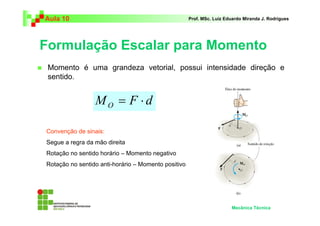 Aula 10                                              Prof. MSc. Luiz Eduardo Miranda J. Rodrigues




Formulação Escalar para Momento
 Momento é uma grandeza vetorial, possui intensidade direção e
 sentido.


                 MO = F ⋅d

Convenção de sinais:
Segue a regra da mão direita
Rotação no sentido horário – Momento negativo
Rotação no sentido anti-horário – Momento positivo




                                                                       Mecânica Técnica
 