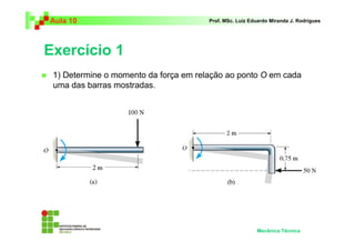Aula 10                                Prof. MSc. Luiz Eduardo Miranda J. Rodrigues




Exercício 1
 1) Determine o momento da força em relação ao ponto O em cada
 uma das barras mostradas.




                                                         Mecânica Técnica
 