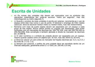 Aula 1                                            Prof. MSc. Luiz Eduardo Miranda J. Rodrigues



Escrita de Unidades
 m) Os nomes das unidades não devem ser misturados com os símbolos das
 operações matemáticas [ex: pode-se escrever "metro por segundo", mas não
 metro/segundo ou metro segundo-1].
 n) Quando o produto de duas unidades é escrito por extenso, recomenda-se o uso de
 espaço entre elas mas nunca o uso do ponto. É tolerável o emprego de hífen nestes
 casos [ex: deve-se escrever newton metro ou newton-metro, mas não newtonmetro].
 Números com mais de quatro dígitos devem ser separados por um espaço a cada
 grupo de tres dígitos. Nunca utilizar pontos ou vírgulas nas separações, para evitar
 confusões com as marcações de decimais [ex: 299 792 458, mas não 299.792.458 ou
 299,792,458]. Esta convenção é também aplicada à direita do marcador de decimais
 [ex: 22,989 8].
 o) O valor numérico e o símbolo da unidade devem ser separados por um espaço,
 mesmo quando usados como um adjetivo [ex: 35 mm, mas não 35mm ou 35-mm].
 p) Deve-se colocar um zero antes do marcador de frações decimais [ex: 0,3 J ou 0.3 J
 ao invés de ,3 J ou .3 J].
 q) Sempre que possível, o prefixo de uma unidade deve ser escolhido dentro de um
 intervalo adequado, geralmente entre 0,1 e 1000 [ ex: 250 kN; 0,6 mA].




                                                                    Mecânica Técnica
 