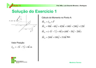 Aula 11                                Prof. MSc. Luiz Eduardo Miranda J. Rodrigues



Solução do Exercício 1
                         Cálculo do Momento no Ponto A:
                         r     r     r
                         M O = rOA × F
                         r        r      r        r      r       r     r
                         M O = 90k − 60 j + 420k + 140i + 240 j + 120i
                         r         r    r    r        r      r     r
                         M O = (−3i − 7 j + 4k ) × (60i − 30 j − 20k )
                         r        r       r      r
                         M O = 260i + 180 j + 510k Nm

Vetor Posição:
r       r     r    r
rOA = −3i − 7 j + 4k m




                                                           Mecânica Técnica
 