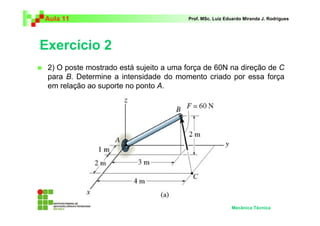 Aula 11                                 Prof. MSc. Luiz Eduardo Miranda J. Rodrigues




Exercício 2
 2) O poste mostrado está sujeito a uma força de 60N na direção de C
 para B. Determine a intensidade do momento criado por essa força
 em relação ao suporte no ponto A.




                                                          Mecânica Técnica
 