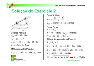 Aula 11                                           Prof. MSc. Luiz Eduardo Miranda J. Rodrigues



Solução do Exercício 2
                                         Vetor Unitário:
                                                   r r        r
                                         r      − 2i − 1 j + 2k
                                         u CB =
                                                       3
                                                       r        r        r
                                         r
                                         u CB = −0,666i − 0,333 j + 0,666k
                                         Vetor Força:
                                          v       r
                                         F = F ⋅ u CB
                                          v               r         r       r
Vetores Posição:
        r    r     r                     F = 60 ⋅ (−0,666i − 0,333 j + 0,666k )
 r                                       v         r     r     r
rAB = 1i + 3 j + 2k m                    F = ( −40i − 20 j + 40k ) N
r       r     r
rAC = 3i + 4 j m                         Cálculo do Momento no Ponto A:
r            r           r          r     r     r      r
rCB = (1 − 3)i + (3 − 4) j + (2 − 0)k    M A = rAB × F
r         r r        r                    r                  r                       r
rCB = −2i − 1 j + 2k m                            r    r               r      r
                                         M A = (1i + 3 j + 2k ) × ( −40i − 20 j + 40k )
                                          r          r     r         r      r      r    r
Módulo do Vetor Posição:                 M A = −20k − 40 j + 120k + 120i − 80 j + 40i
                                          r         r       r        r
rCB = 2 2 + 12 + 2 2          rCB = 3m   M A = 160i − 120 j + 100 k Nm

                                         M A = 160 2 + 120 2 + 100 2           M A = 224 Nm
                                                                      Mecânica Técnica
 