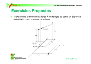 Aula 11                                Prof. MSc. Luiz Eduardo Miranda J. Rodrigues



Exercícios Propostos
 1) Determine o momento da força F em relação ao ponto O. Expresse
 o resultado como um vetor cartesiano.




                                                         Mecânica Técnica
 