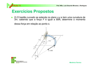 Aula 11                                 Prof. MSc. Luiz Eduardo Miranda J. Rodrigues



Exercícios Propostos
 2) O bastão curvado se estende no plano x-y e tem uma curvatura de
 3m. sabendo que a força F é igual a 80N, determine o momento
 dessa força em relação ao ponto o.




                                                          Mecânica Técnica
 