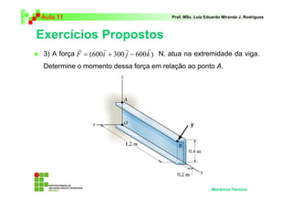 Aula 11                                   Prof. MSc. Luiz Eduardo Miranda J. Rodrigues



Exercícios Propostos
            r       r       r       r
 3) A força F = (600i + 300 j − 600 k ) N, atua na extremidade da viga.
 Determine o momento dessa força em relação ao ponto A.




                                                            Mecânica Técnica
 