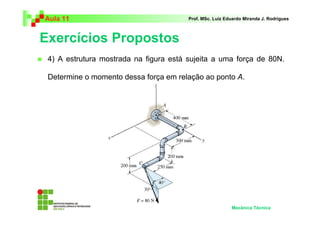 Aula 11                                 Prof. MSc. Luiz Eduardo Miranda J. Rodrigues



Exercícios Propostos
 4) A estrutura mostrada na figura está sujeita a uma força de 80N.

 Determine o momento dessa força em relação ao ponto A.




                                                          Mecânica Técnica
 