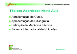Aula 1                   Prof. MSc. Luiz Eduardo Miranda J. Rodrigues




Tópicos Abordados Nesta Aula
 Apresentação do Curso.
 Apresentação da Bibliografia
 Definição da Mecânica Técnica.
 Sistema Internacional de Unidades.




                                           Mecânica Técnica
 