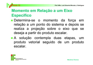 Aula 12                 Prof. MSc. Luiz Eduardo Miranda J. Rodrigues



Momento em Relação a um Eixo
Específico
 Determina-se o momento da força em
 relação a um ponto do sistema e depois se
 realiza a projeção sobre o eixo que se
 deseja a partir do produto escalar.
 A solução contempla duas etapas, um
 produto vetorial seguido de um produto
 escalar.


                                          Mecânica Técnica
 