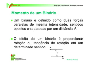 Aula 12                 Prof. MSc. Luiz Eduardo Miranda J. Rodrigues




Momento de um Binário
 Um binário é definido como duas forças
 paralelas de mesma intensidade, sentidos
 opostos e separadas por um distância d.

 O efeito de um binário é proporcionar
 rotação ou tendência de rotação em um
 determinado sentido.


                                          Mecânica Técnica
 