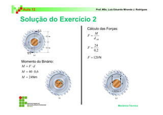 Aula 12                     Prof. MSc. Luiz Eduardo Miranda J. Rodrigues



Solução do Exercício 2
                      Cálculo das Forças:
                           M
                      F=
                          d AB

                           24
                      F=
                           0,2

                      F = 120 N
Momento do Binário:
M = F ⋅d
M = 40 ⋅ 0,6
M = 24 Nm




                                              Mecânica Técnica
 