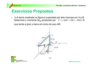 Aula 12                                   Prof. MSc. Luiz Eduardo Miranda J. Rodrigues



Exercícios Propostos
 1) A barra mostrada na figura é suportada por dois mancaisrem A r B.
                                            r        r            e
 Determine o momento MAB produzido por F = ( −600i + 200 j − 300 k ) N
 que tende a girar a barra em torno do eixo AB.




                                                            Mecânica Técnica
 