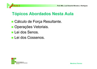 Aula 2                    Prof. MSc. Luiz Eduardo Miranda J. Rodrigues




Tópicos Abordados Nesta Aula
 Cálculo de Força Resultante.
 Operações Vetoriais.
 Lei dos Senos.
 Lei dos Cossenos.




                                            Mecânica Técnica
 