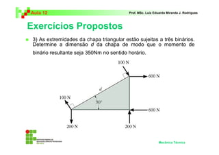 Aula 12                                   Prof. MSc. Luiz Eduardo Miranda J. Rodrigues



Exercícios Propostos
 3) As extremidades da chapa triangular estão sujeitas a três binários.
 Determine a dimensão d da chapa de modo que o momento de
 binário resultante seja 350Nm no sentido horário.




                                                            Mecânica Técnica
 