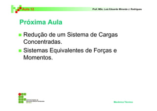 Aula 12                  Prof. MSc. Luiz Eduardo Miranda J. Rodrigues




Próxima Aula
 Redução de um Sistema de Cargas
 Concentradas.
 Sistemas Equivalentes de Forças e
 Momentos.




                                           Mecânica Técnica
 