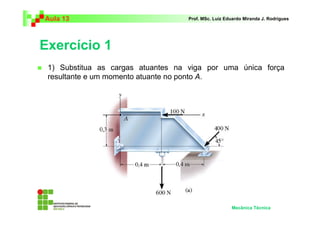 Aula 13                             Prof. MSc. Luiz Eduardo Miranda J. Rodrigues




Exercício 1
 1) Substitua as cargas atuantes na viga por uma única força
 resultante e um momento atuante no ponto A.




                                                      Mecânica Técnica
 