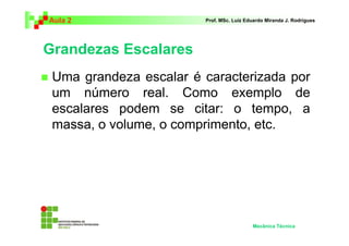 Aula 2                  Prof. MSc. Luiz Eduardo Miranda J. Rodrigues




Grandezas Escalares
 Uma grandeza escalar é caracterizada por
 um número real. Como exemplo de
 escalares podem se citar: o tempo, a
 massa, o volume, o comprimento, etc.




                                          Mecânica Técnica
 