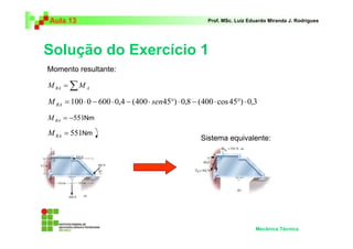 Aula 13                                                Prof. MSc. Luiz Eduardo Miranda J. Rodrigues




Solução do Exercício 1
Momento resultante:

M RA = ∑ M A

M RA = 100 ⋅ 0 − 600 ⋅ 0,4 − (400 ⋅ sen45°) ⋅ 0,8 − (400 ⋅ cos 45°) ⋅ 0,3
M RA = −551Nm

M RA = 551Nm
                                                     Sistema equivalente:




                                                                         Mecânica Técnica
 