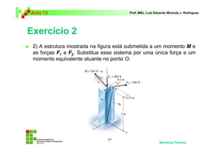 Aula 13                                 Prof. MSc. Luiz Eduardo Miranda J. Rodrigues




Exercício 2
 2) A estrutura mostrada na figura está submetida a um momento M e
 as forças F1 e F2. Substitua esse sistema por uma única força e um
 momento equivalente atuante no ponto O.




                                                          Mecânica Técnica
 