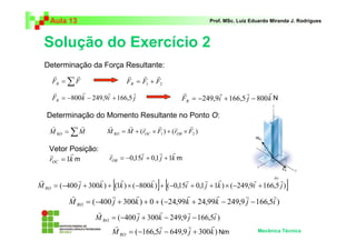 Aula 13                                                     Prof. MSc. Luiz Eduardo Miranda J. Rodrigues



  Solução do Exercício 2
  Determinação da Força Resultante:
     r      r                   r    r r
     FR = ∑ F                   FR = F1 + F2
     r         r        r         r                   r          r         r       r
     FR = −800 k − 249,9i + 166,5 j                   FR = −249,9i + 166,5 j − 800 k N

   Determinação do Momento Resultante no Ponto O:
    r        r           r      r    r     r       r     r
    M RO = ∑ M           M RO = M + (rOC × F1 ) + (rOB × F2 )

    Vetor Posição:
           r                         r      r r
    r                     r
    rOC = 1k m            rOB = −0,15i + 0,1 j + 1k m

r            r      r
                           [r          r
                                            ] [    r      r r                r         r
M RO = (−400 j + 300k ) + (1k ) × (−800k ) + (−0,15i + 0,1 j + 1k ) × (−249,9i + 166,5 j )    ]
           r            r      r                r          r       r         r
           M RO = (−400 j + 300k ) + 0 + (−24,99k + 24,99k − 249,9 j − 166,5i )
                    r           r       r        r        r
                   M RO = (−400 j + 300k − 249,9 j − 166,5i )
                         r              r        r       r
                        M RO = (−166,5i − 649,9 j + 300k ) Nm           Mecânica Técnica
 