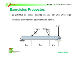 Aula 13                                 Prof. MSc. Luiz Eduardo Miranda J. Rodrigues



Exercícios Propostos
 3) Substitua as cargas atuantes na viga por uma única força

 resultante e um momento equivalentes no ponto A.




                                                          Mecânica Técnica
 