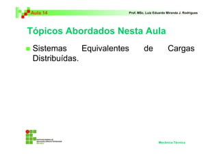 Aula 14                   Prof. MSc. Luiz Eduardo Miranda J. Rodrigues




Tópicos Abordados Nesta Aula
 Sistemas      Equivalentes        de             Cargas
 Distribuídas.




                                            Mecânica Técnica
 