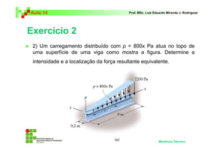 Aula 14                                    Prof. MSc. Luiz Eduardo Miranda J. Rodrigues




Exercício 2
 2) Um carregamento distribuído com p = 800x Pa atua no topo de
 uma superfície de uma viga como mostra a figura. Determine a
 intensidade e a localização da força resultante equivalente.




                                                             Mecânica Técnica
 