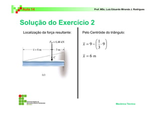 Aula 14                                   Prof. MSc. Luiz Eduardo Miranda J. Rodrigues




Solução do Exercício 2
Localização da força resultante:   Pelo Centróide do triângulo:

                                           1 
                                   x = 9 −  ⋅ 9
                                           3 
                                   x =6m




                                                            Mecânica Técnica
 
