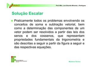 Aula 2                         Prof. MSc. Luiz Eduardo Miranda J. Rodrigues




Solução Escalar
 Praticamente todos os problemas envolvendo os
 conceitos de soma e subtração vetorial, bem
 como a determinação das componentes de um
 vetor podem ser resolvidos a partir das leis dos
 senos e dos cossenos, que representam
 propriedades fundamentais da trigonometria e
 são descritas a seguir a partir da figura a seguir e
 das respectivas equações.



                                                 Mecânica Técnica
 