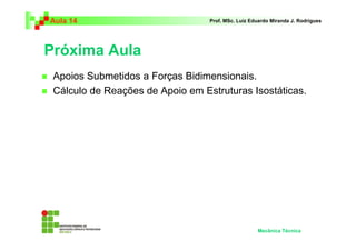 Aula 14                           Prof. MSc. Luiz Eduardo Miranda J. Rodrigues




Próxima Aula
 Apoios Submetidos a Forças Bidimensionais.
 Cálculo de Reações de Apoio em Estruturas Isostáticas.




                                                    Mecânica Técnica
 