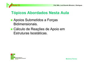 Aula 15                 Prof. MSc. Luiz Eduardo Miranda J. Rodrigues




Tópicos Abordados Nesta Aula
 Apoios Submetidos a Forças
 Bidimensionais.
 Cálculo de Reações de Apoio em
 Estruturas Isostáticas.




                                          Mecânica Técnica
 