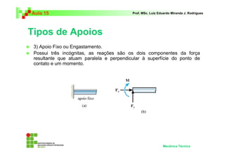 Aula 15                                   Prof. MSc. Luiz Eduardo Miranda J. Rodrigues




Tipos de Apoios
 3) Apoio Fixo ou Engastamento.
 Possui três incógnitas, as reações são os dois componentes da força
 resultante que atuam paralela e perpendicular à superfície do ponto de
 contato e um momento.




                                                            Mecânica Técnica
 