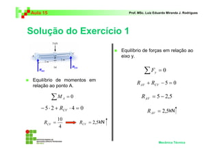 Aula 15                                        Prof. MSc. Luiz Eduardo Miranda J. Rodrigues




Solução do Exercício 1
                                            Equilíbrio de forças em relação ao
                                            eixo y.


                                                        ∑F
                       RCV
   RAV
                                                               y   =0
 Equilíbrio de momentos em
 relação ao ponto A.
                                                    R AV + RCV − 5 = 0

          ∑M      A   =0                               R AV = 5 − 2,5
    − 5 ⋅ 2 + RCV ⋅ 4 = 0                                 R AV = 2,5kN
             10
     RCV =                   RCV = 2,5 kN
              4


                                                                   Mecânica Técnica
 