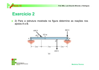 Aula 15                               Prof. MSc. Luiz Eduardo Miranda J. Rodrigues




Exercício 2
 2) Para a estrutura mostrada na figura determine as reações nos
 apoios A e B.




                                                        Mecânica Técnica
 