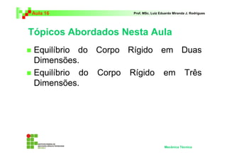 Aula 16              Prof. MSc. Luiz Eduardo Miranda J. Rodrigues




Tópicos Abordados Nesta Aula
 Equilíbrio do Corpo Rígido em Duas
 Dimensões.
 Equilíbrio do Corpo Rígido em Três
 Dimensões.




                                       Mecânica Técnica
 