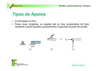 Aula 16                                       Prof. MSc. Luiz Eduardo Miranda J. Rodrigues




Tipos de Apoios
 2) Articulação ou Pino.
 Possui duas incógnitas, as reações são os dois componentes da força
 resultante e atuam paralela e perpendicular à superfície do ponto de contato.




                                                                Mecânica Técnica
 