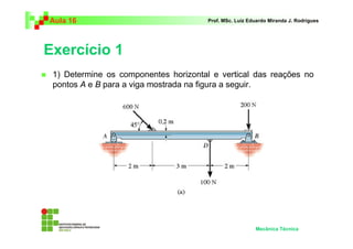 Aula 16                                Prof. MSc. Luiz Eduardo Miranda J. Rodrigues




Exercício 1
 1) Determine os componentes horizontal e vertical das reações no
 pontos A e B para a viga mostrada na figura a seguir.




                                                         Mecânica Técnica
 