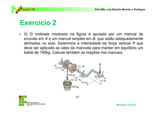 Aula 16                                 Prof. MSc. Luiz Eduardo Miranda J. Rodrigues




Exercício 2
 2) O molinete mostrado na figura é apoiado por um mancal de
 encosto em A e um mancal simples em B, que estão adequadamente
 alinhados no eixo. Determine a intensidade da força vertical P que
 deve ser aplicada ao cabo da manivela para manter em equilíbrio um
 balde de 100kg. Calcule também as reações nos mancais.




                                                          Mecânica Técnica
 