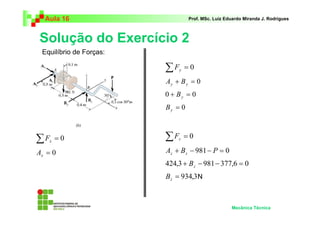 Aula 16                          Prof. MSc. Luiz Eduardo Miranda J. Rodrigues



Solução do Exercício 2
 Equilíbrio de Forças:

                         ∑F   y   =0
                         Ay + B y = 0
                         0 + By = 0
                         By = 0



∑F  x   =0               ∑F  z    =0

Ax = 0                   Az + B z − 981 − P = 0
                         424,3 + B z − 981 − 377,6 = 0
                         Bz = 934,3 N



                                                     Mecânica Técnica
 