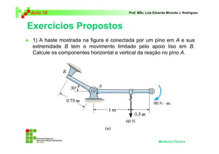 Aula 16                                Prof. MSc. Luiz Eduardo Miranda J. Rodrigues



Exercícios Propostos
 1) A haste mostrada na figura é conectada por um pino em A e sua
 extremidade B tem o movimento limitado pelo apoio liso em B.
 Calcule os componentes horizontal e vertical da reação no pino A.




                                                         Mecânica Técnica
 
