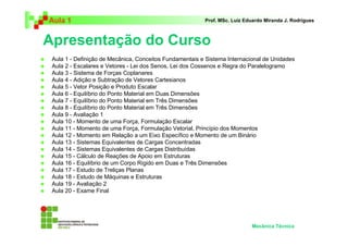 Aula 1                                                   Prof. MSc. Luiz Eduardo Miranda J. Rodrigues



Apresentação do Curso
 Aula 1 - Definição de Mecânica, Conceitos Fundamentais e Sistema Internacional de Unidades
 Aula 2 - Escalares e Vetores - Lei dos Senos, Lei dos Cossenos e Regra do Paralelogramo
 Aula 3 - Sistema de Forças Coplanares
 Aula 4 - Adição e Subtração de Vetores Cartesianos
 Aula 5 - Vetor Posição e Produto Escalar
 Aula 6 - Equilíbrio do Ponto Material em Duas Dimensões
 Aula 7 - Equilíbrio do Ponto Material em Três Dimensões
 Aula 8 - Equilíbrio do Ponto Material em Três Dimensões
 Aula 9 - Avaliação 1
 Aula 10 - Momento de uma Força, Formulação Escalar
 Aula 11 - Momento de uma Força, Formulação Vetorial, Princípio dos Momentos
 Aula 12 - Momento em Relação a um Eixo Específico e Momento de um Binário
 Aula 13 - Sistemas Equivalentes de Cargas Concentradas
 Aula 14 - Sistemas Equivalentes de Cargas Distribuídas
 Aula 15 - Cálculo de Reações de Apoio em Estruturas
 Aula 16 - Equilíbrio de um Corpo Rígido em Duas e Três Dimensões
 Aula 17 - Estudo de Treliças Planas
 Aula 18 - Estudo de Máquinas e Estruturas
 Aula 19 - Avaliação 2
 Aula 20 - Exame Final




                                                                           Mecânica Técnica
 