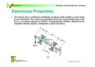 Aula 16                                    Prof. MSc. Luiz Eduardo Miranda J. Rodrigues



Exercícios Propostos
 3) A barra lisa e uniforme mostrada na figura está sujeita a uma força
 e um momento. Se a barra é apoiada em A por uma parede lisa e em
 B e C, na parte superior e inferior, é apoiada por roletes, determine as
 reações nesses apoios. Despreze o peso da barra.




                                                             Mecânica Técnica
 
