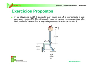 Aula 16                              Prof. MSc. Luiz Eduardo Miranda J. Rodrigues



Exercícios Propostos
 4) A alavanca ABC é apoiada por pinos em A e conectada a um
 pequeno braço BD. Considerando que os pesos dos elementos são
 desprezíveis, determine a força do pino sobre a alavanca em A.




                                                       Mecânica Técnica
 