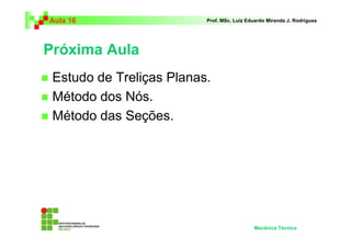 Aula 16                   Prof. MSc. Luiz Eduardo Miranda J. Rodrigues




Próxima Aula
 Estudo de Treliças Planas.
 Método dos Nós.
 Método das Seções.




                                            Mecânica Técnica
 