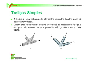 Aula 17                                Prof. MSc. Luiz Eduardo Miranda J. Rodrigues




Treliças Simples
 A treliça é uma estrutura de elementos delgados ligados entre si
 pelas extremidades.
 Geralmente os elementos de uma treliça são de madeira ou de aço e
 em geral são unidos por uma placa de reforço com mostrado na
 figura.




                                                         Mecânica Técnica
 