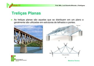Aula 17                              Prof. MSc. Luiz Eduardo Miranda J. Rodrigues




Treliças Planas
 As treliças planas são aquelas que se distribuem em um plano e
 geralmente são utilizadas em estruturas de telhados e pontes.




                                                       Mecânica Técnica
 