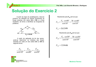 Aula 2                                               Prof. MSc. Luiz Eduardo Miranda J. Rodrigues



Solução do Exercício 2
       A partir da regra do paralelogramo, deve-se     Resolvendo para FCA tem-se que:
construir um triângulo de vetores envolvendo as
forças atuantes nos cabos CA e CB e a força                   FR ⋅ sen40° 30 ⋅ sen40°
resultante, de forma a identificar as incógnitas do   FCA =              =
problema.                                                      sen110°     sen110°

            FCB        110°       FCA                 FCA = 20,52 kN
               40°
                                    30°
                                                          Resolvendo para FCB tem-se que:
                     FR = 30 kN
                                                              FR ⋅ sen30° 30 ⋅ sen30°
       A partir da aplicação da lei dos senos,        FCB =              =
 pode-se determinar os módulos das forças                      sen110°     sen110°
 atuantes em cada um dos cabos CA ou CB da
 seguinte forma.
                                                      FCB = 15,96 kN
        FR      FCA   FCB
             =      =
      sen110° sen40° sen30°



                                                                         Mecânica Técnica
 