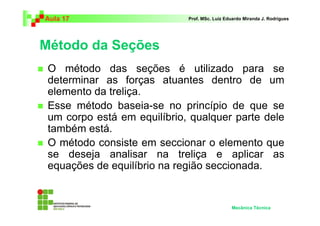 Aula 17                      Prof. MSc. Luiz Eduardo Miranda J. Rodrigues




Método da Seções
 O método das seções é utilizado para se
 determinar as forças atuantes dentro de um
 elemento da treliça.
 Esse método baseia-se no princípio de que se
 um corpo está em equilíbrio, qualquer parte dele
 também está.
 O método consiste em seccionar o elemento que
 se deseja analisar na treliça e aplicar as
 equações de equilíbrio na região seccionada.


                                               Mecânica Técnica
 